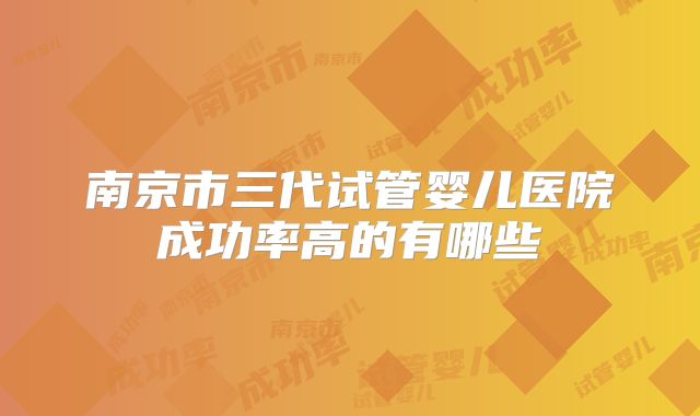 南京市三代试管婴儿医院成功率高的有哪些