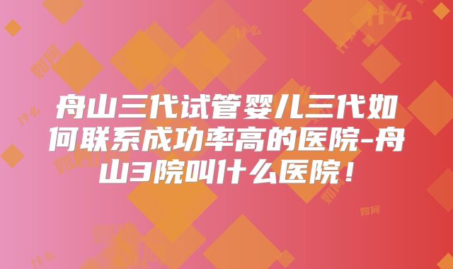 舟山三代试管婴儿三代如何联系成功率高的医院-舟山3院叫什么医院！