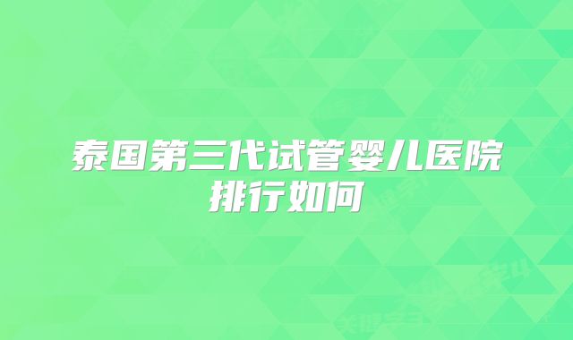 泰国第三代试管婴儿医院排行如何