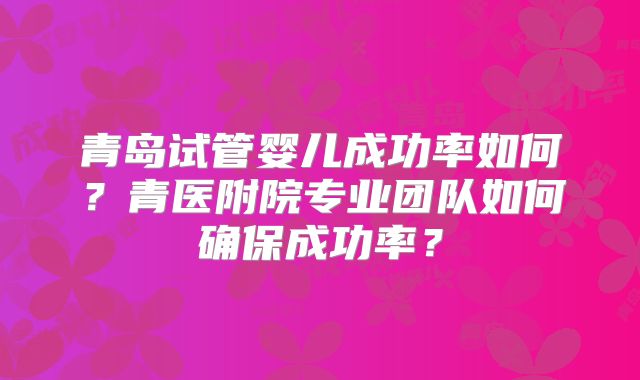 青岛试管婴儿成功率如何？青医附院专业团队如何确保成功率？