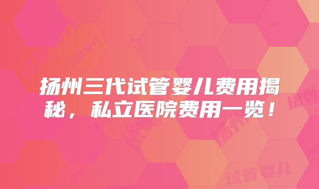 扬州三代试管婴儿费用揭秘，私立医院费用一览！