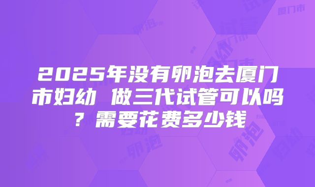 2025年没有卵泡去厦门市妇幼 做三代试管可以吗？需要花费多少钱