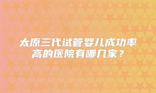 太原三代试管婴儿成功率高的医院有哪几家？