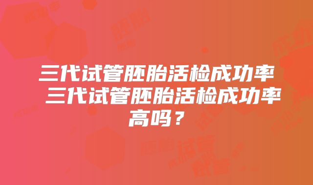 三代试管胚胎活检成功率 三代试管胚胎活检成功率高吗?