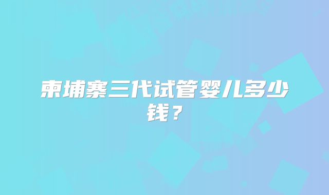 柬埔寨三代试管婴儿多少钱?