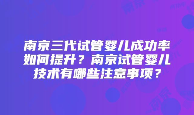南京三代试管婴儿成功率如何提升？南京试管婴儿技术有哪些注意事项？
