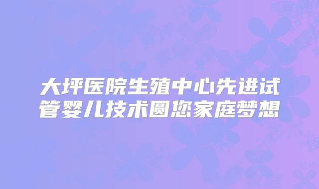 大坪医院生殖中心先进试管婴儿技术圆您家庭梦想
