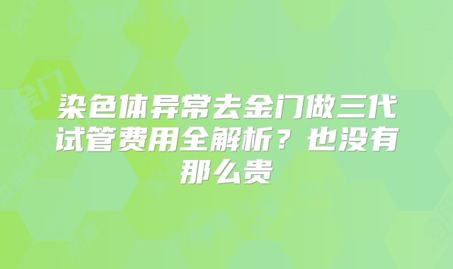 染色体异常去金门做三代试管费用全解析？也没有那么贵