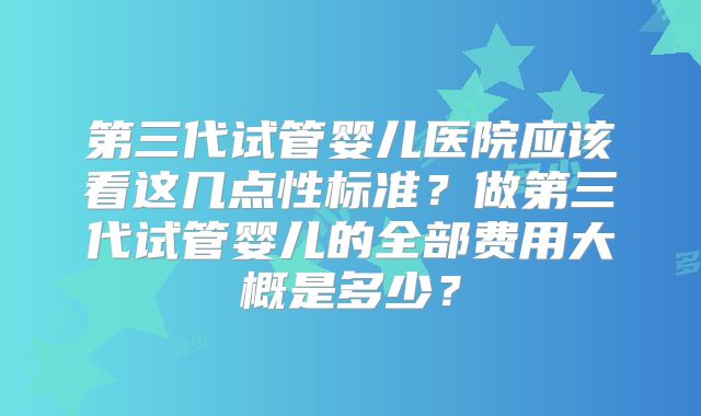 第三代试管婴儿医院应该看这几点性标准？做第三代试管婴儿的全部费用大概是多少？