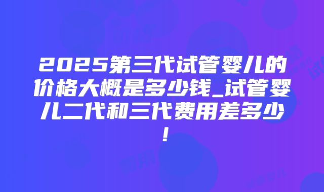 2025第三代试管婴儿的价格大概是多少钱_试管婴儿二代和三代费用差多少！