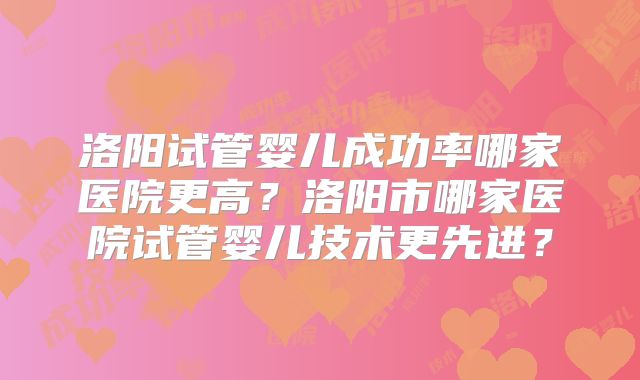 洛阳试管婴儿成功率哪家医院更高?洛阳市哪家医院试管婴儿技术更先进?
