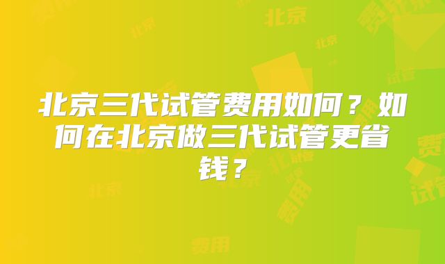 北京三代试管费用如何？如何在北京做三代试管更省钱？
