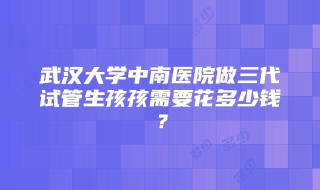 武汉大学中南医院做三代试管生孩孩需要花多少钱?