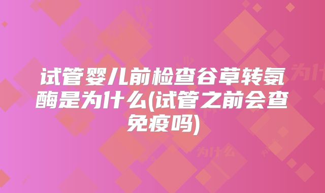 试管婴儿前检查谷草转氨酶是为什么(试管之前会查免疫吗)