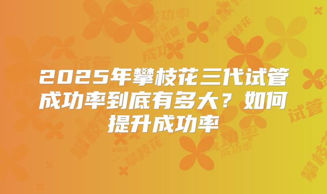 2025年攀枝花三代试管成功率到底有多大？如何提升成功率