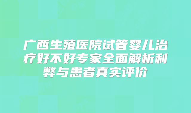广西生殖医院试管婴儿治疗好不好专家全面解析利弊与患者真实评价