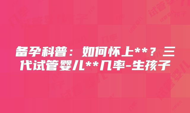 备孕科普：如何怀上**？三代试管婴儿**几率-生孩子