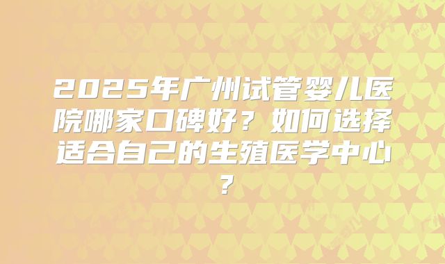 2025年广州试管婴儿医院哪家口碑好？如何选择适合自己的生殖医学中心？