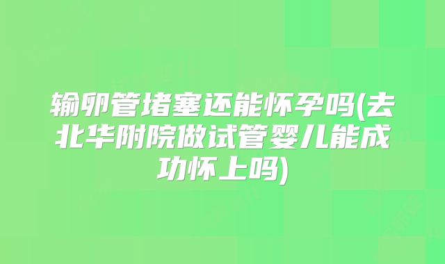 输卵管堵塞还能怀孕吗(去北华附院做试管婴儿能成功怀上吗)