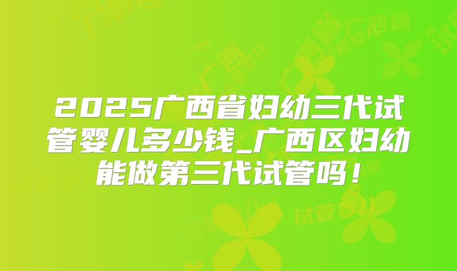 2025广西省妇幼三代试管婴儿多少钱_广西区妇幼能做第三代试管吗!