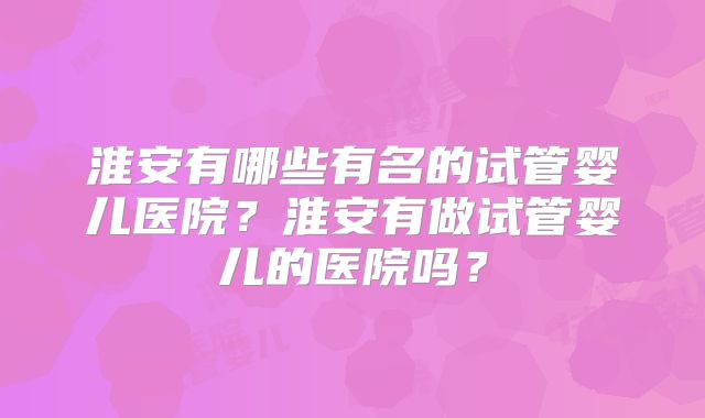 淮安有哪些有名的试管婴儿医院?淮安有做试管婴儿的医院吗?