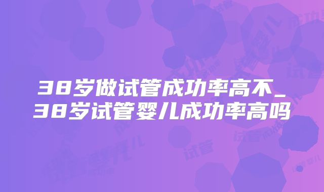 38岁做试管成功率高不_38岁试管婴儿成功率高吗