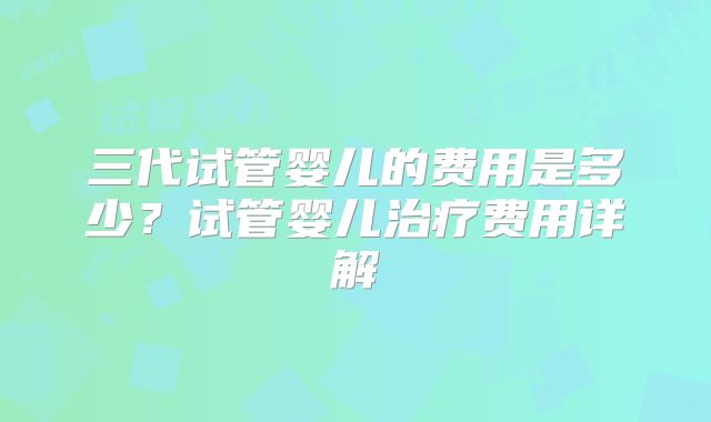 三代试管婴儿的费用是多少？试管婴儿治疗费用详解