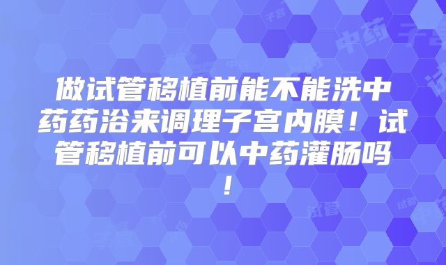 做试管移植前能不能洗中药药浴来调理子宫内膜!试管移植前可以中药灌肠吗!