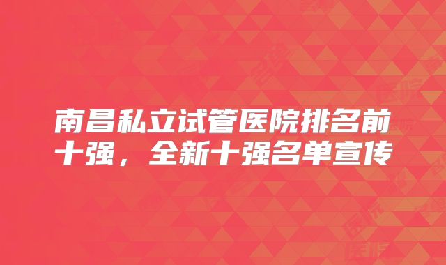 南昌私立试管医院排名前十强，全新十强名单宣传