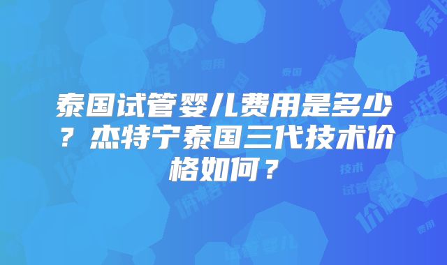 泰国试管婴儿费用是多少？杰特宁泰国三代技术价格如何？