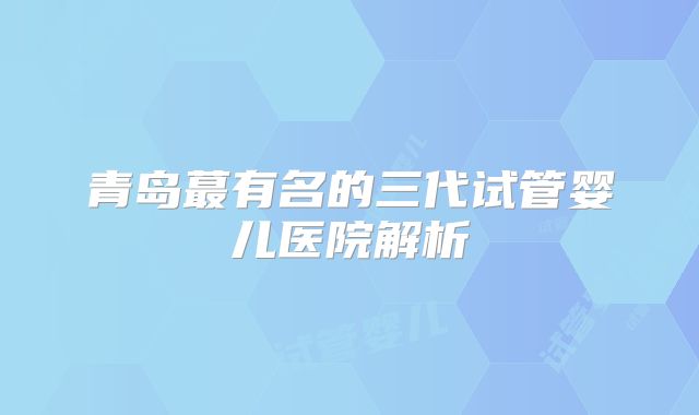 青岛蕞有名的三代试管婴儿医院解析