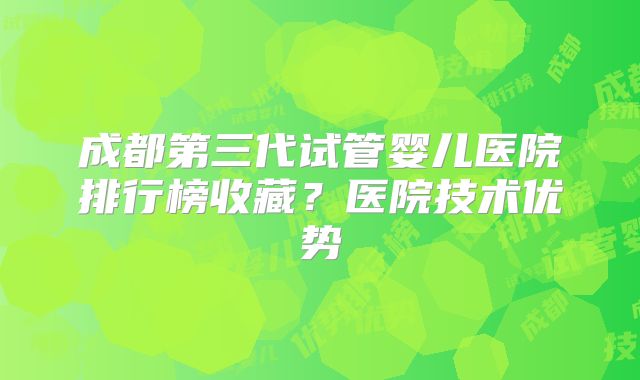 成都第三代试管婴儿医院排行榜收藏？医院技术优势