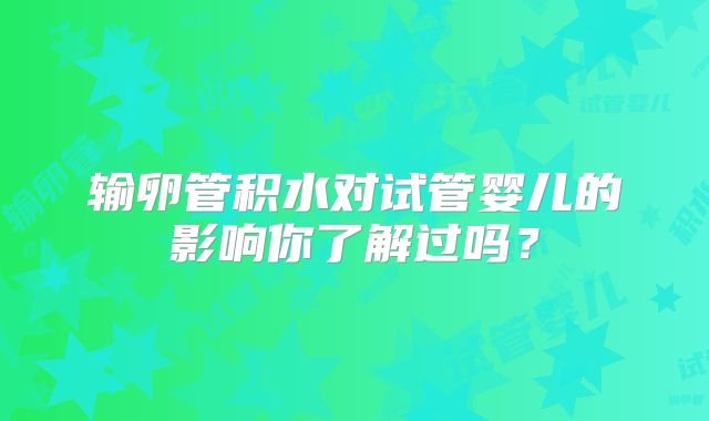 输卵管积水对试管婴儿的影响你了解过吗？