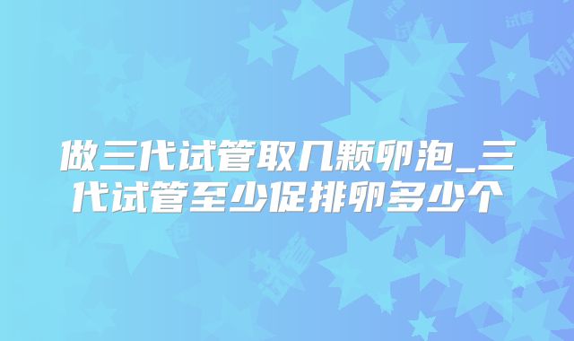 做三代试管取几颗卵泡_三代试管至少促排卵多少个