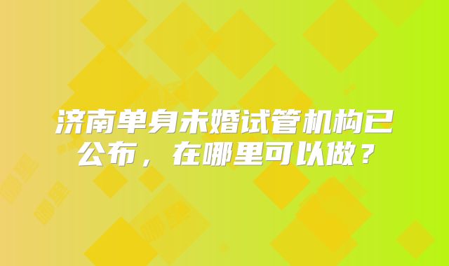 济南单身未婚试管机构已公布，在哪里可以做？