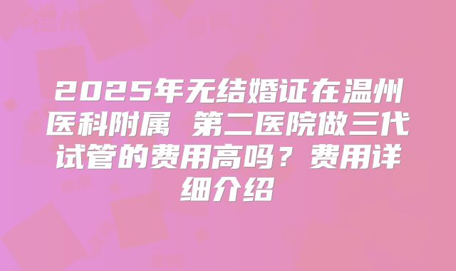 2025年无结婚证在温州医科附属 第二医院做三代试管的费用高吗？费用详细介绍