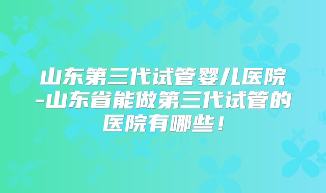 山东第三代试管婴儿医院-山东省能做第三代试管的医院有哪些!