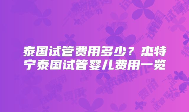 泰国试管费用多少？杰特宁泰国试管婴儿费用一览