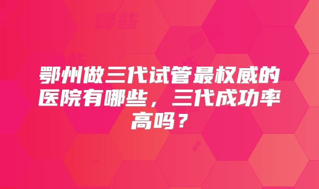 鄂州做三代试管最权威的医院有哪些，三代成功率高吗？