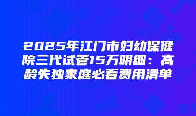 2025年江门市妇幼保健院三代试管15万明细：高龄失独家庭必看费用清单
