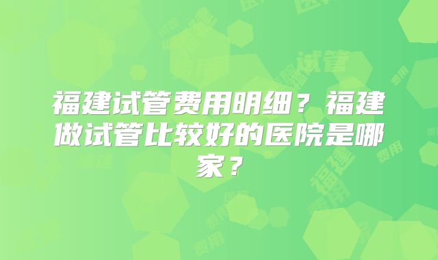 福建试管费用明细？福建做试管比较好的医院是哪家？