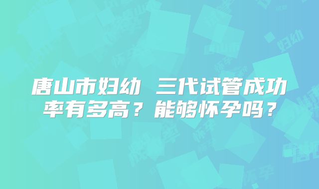唐山市妇幼 三代试管成功率有多高？能够怀孕吗？