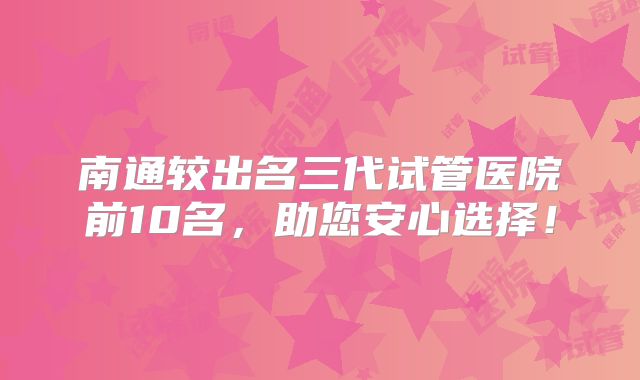 南通较出名三代试管医院前10名，助您安心选择！