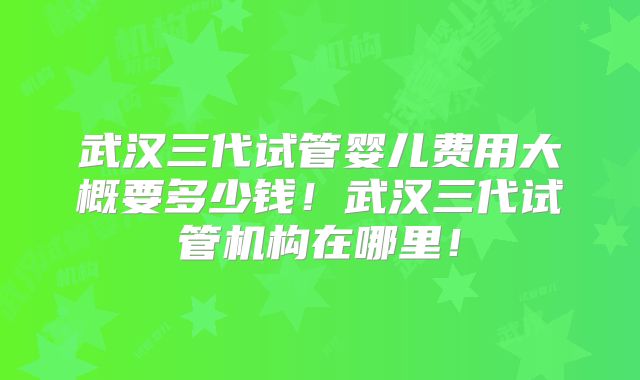 武汉三代试管婴儿费用大概要多少钱！武汉三代试管机构在哪里！
