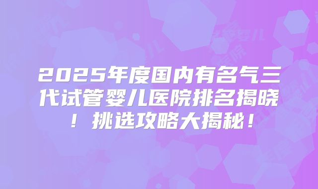 2025年度国内有名气三代试管婴儿医院排名揭晓！挑选攻略大揭秘！