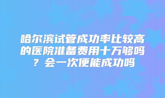 哈尔滨试管成功率比较高的医院准备费用十万够吗？会一次便能成功吗