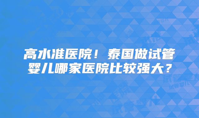 高水准医院!泰国做试管婴儿哪家医院比较强大?