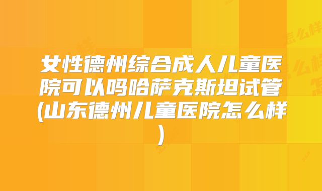 女性德州综合成人儿童医院可以吗哈萨克斯坦试管(山东德州儿童医院怎么样)
