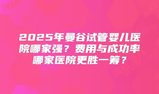 2025年曼谷试管婴儿医院哪家强？费用与成功率哪家医院更胜一筹？