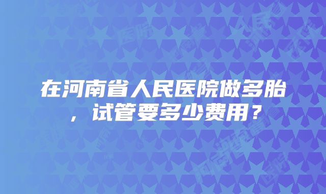 在河南省人民医院做多胎，试管要多少费用？